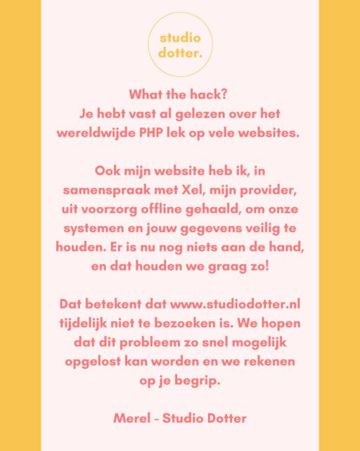 What the hack? Je hebt vast al gelezen over het wereldwijde PHP lek op vele websites. 

Ook mijn website heb ik, in samenspraak met Xel, mijn provider, uit voorzorg offline gehaald, om onze systemen en jouw gegevens veilig te houden. Er is nu nog niets aan de hand, en dat houden we graag zo!

Dat betekent dat www.studiodotter.nl tijdelijk niet te bezoeken is. We hopen dat dit probleem zo snel mogelijk opgelost kan worden en we rekenen op je begrip.

Merel - Studio Dotter